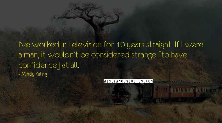 Mindy Kaling Quotes: I've worked in television for 10 years straight. If I were a man, it wouldn't be considered strange [to have confidence] at all.