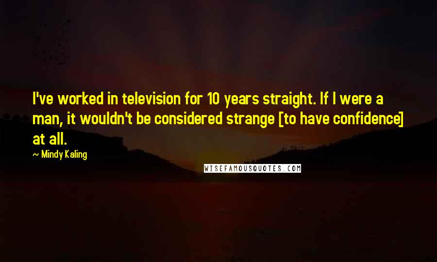 Mindy Kaling Quotes: I've worked in television for 10 years straight. If I were a man, it wouldn't be considered strange [to have confidence] at all.