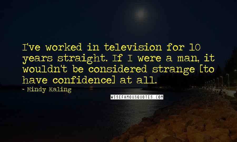 Mindy Kaling Quotes: I've worked in television for 10 years straight. If I were a man, it wouldn't be considered strange [to have confidence] at all.