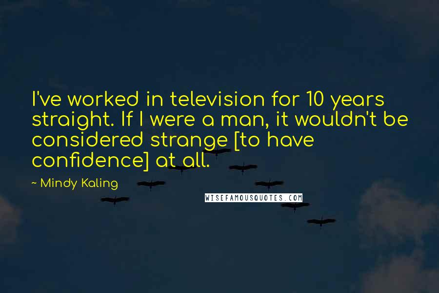 Mindy Kaling Quotes: I've worked in television for 10 years straight. If I were a man, it wouldn't be considered strange [to have confidence] at all.