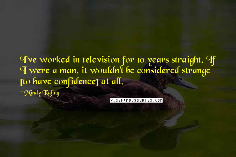 Mindy Kaling Quotes: I've worked in television for 10 years straight. If I were a man, it wouldn't be considered strange [to have confidence] at all.