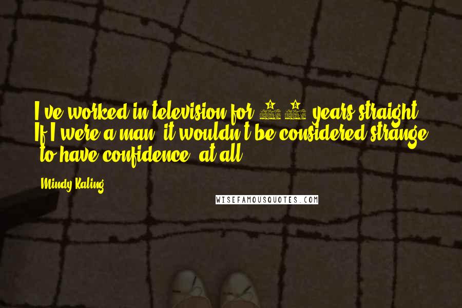 Mindy Kaling Quotes: I've worked in television for 10 years straight. If I were a man, it wouldn't be considered strange [to have confidence] at all.
