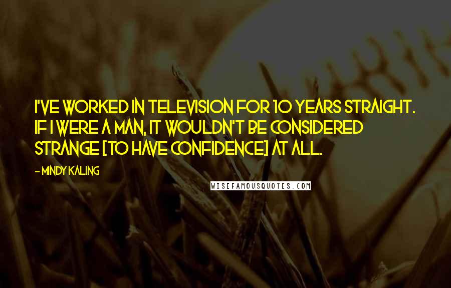 Mindy Kaling Quotes: I've worked in television for 10 years straight. If I were a man, it wouldn't be considered strange [to have confidence] at all.