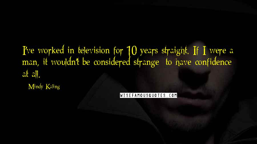 Mindy Kaling Quotes: I've worked in television for 10 years straight. If I were a man, it wouldn't be considered strange [to have confidence] at all.
