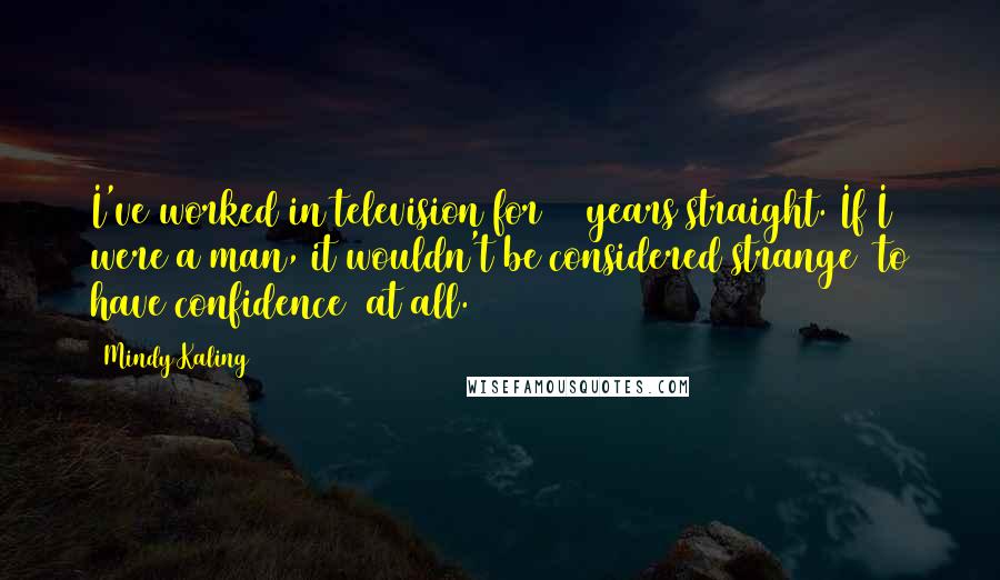 Mindy Kaling Quotes: I've worked in television for 10 years straight. If I were a man, it wouldn't be considered strange [to have confidence] at all.