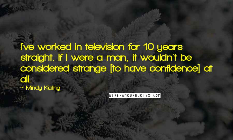 Mindy Kaling Quotes: I've worked in television for 10 years straight. If I were a man, it wouldn't be considered strange [to have confidence] at all.