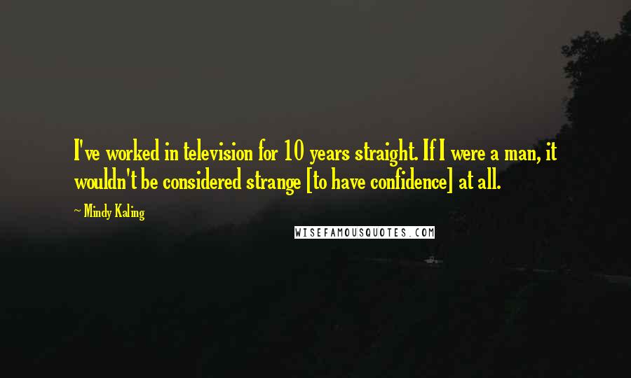 Mindy Kaling Quotes: I've worked in television for 10 years straight. If I were a man, it wouldn't be considered strange [to have confidence] at all.