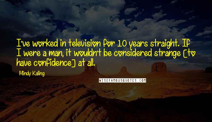 Mindy Kaling Quotes: I've worked in television for 10 years straight. If I were a man, it wouldn't be considered strange [to have confidence] at all.