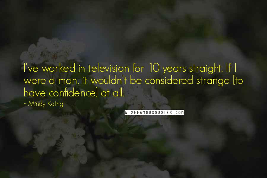 Mindy Kaling Quotes: I've worked in television for 10 years straight. If I were a man, it wouldn't be considered strange [to have confidence] at all.
