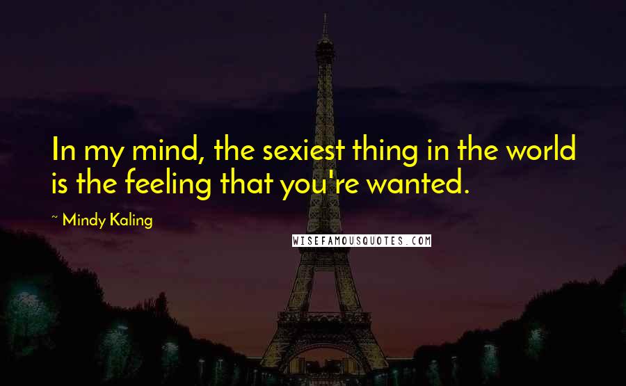 Mindy Kaling Quotes: In my mind, the sexiest thing in the world is the feeling that you're wanted.