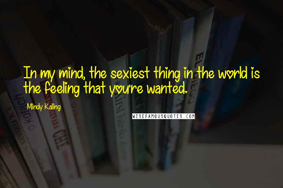 Mindy Kaling Quotes: In my mind, the sexiest thing in the world is the feeling that you're wanted.