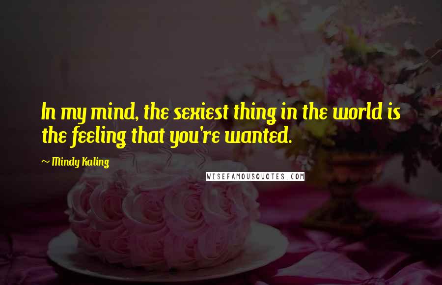 Mindy Kaling Quotes: In my mind, the sexiest thing in the world is the feeling that you're wanted.