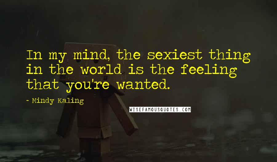 Mindy Kaling Quotes: In my mind, the sexiest thing in the world is the feeling that you're wanted.