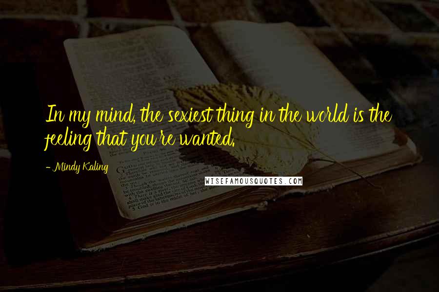 Mindy Kaling Quotes: In my mind, the sexiest thing in the world is the feeling that you're wanted.