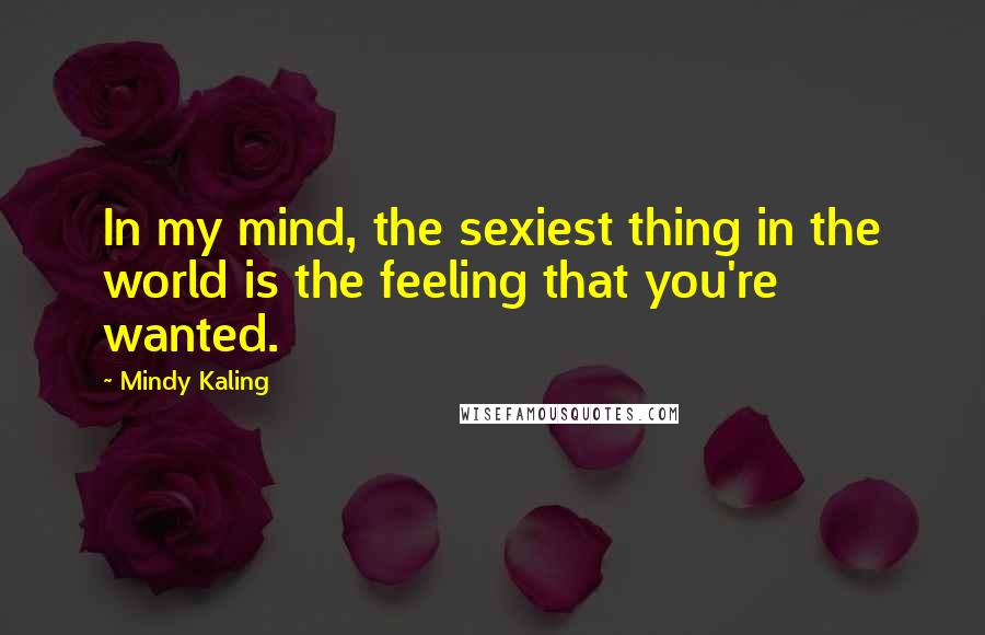 Mindy Kaling Quotes: In my mind, the sexiest thing in the world is the feeling that you're wanted.