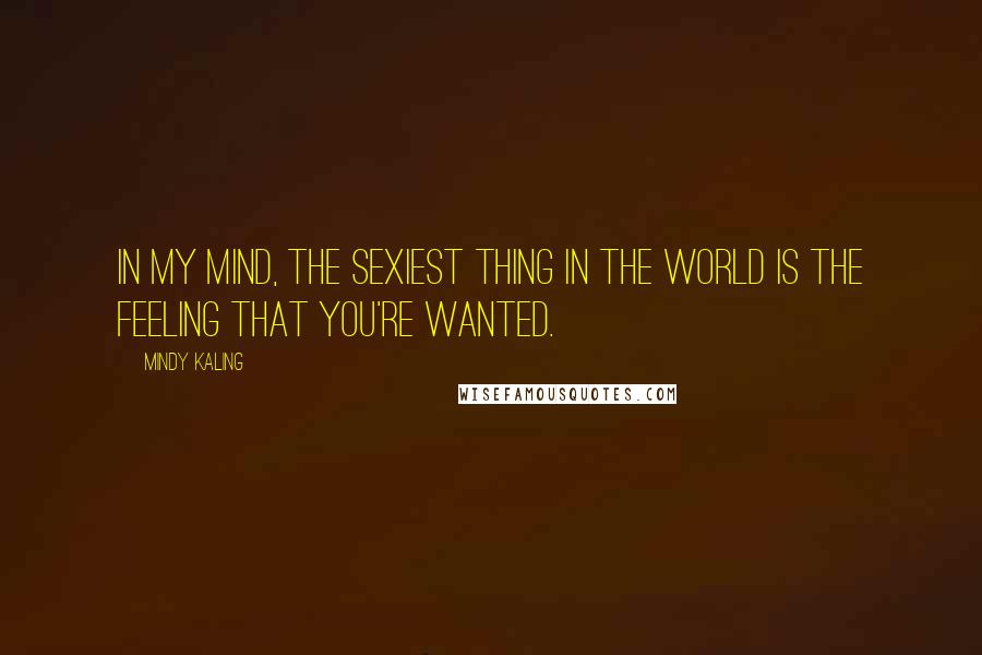 Mindy Kaling Quotes: In my mind, the sexiest thing in the world is the feeling that you're wanted.