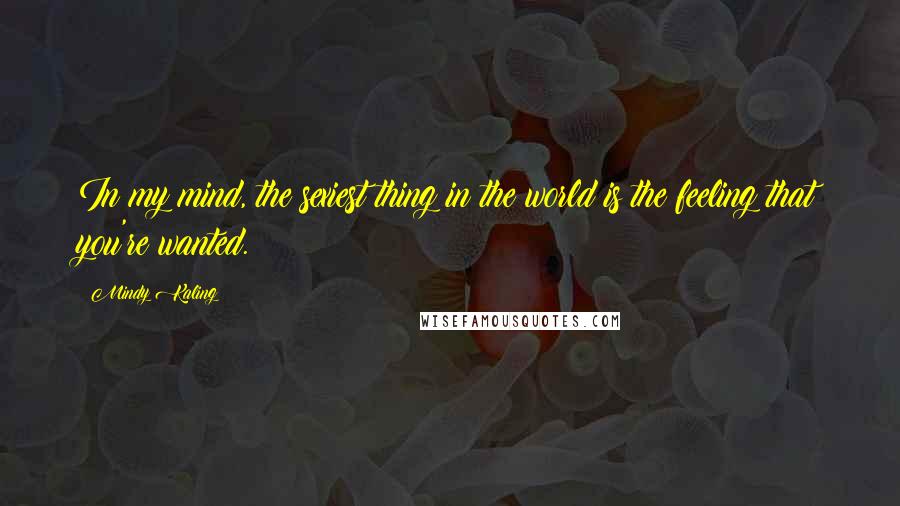 Mindy Kaling Quotes: In my mind, the sexiest thing in the world is the feeling that you're wanted.