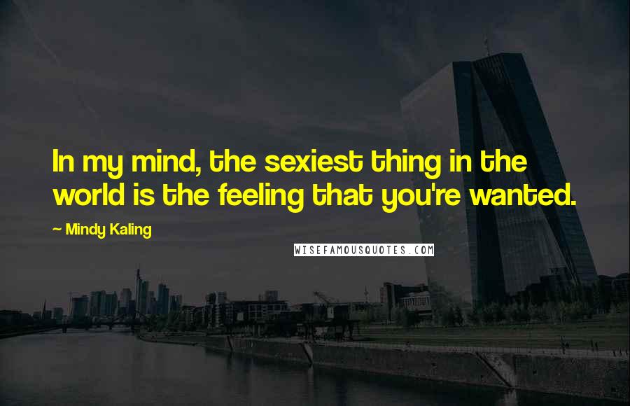 Mindy Kaling Quotes: In my mind, the sexiest thing in the world is the feeling that you're wanted.