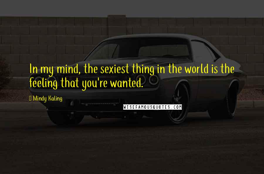 Mindy Kaling Quotes: In my mind, the sexiest thing in the world is the feeling that you're wanted.