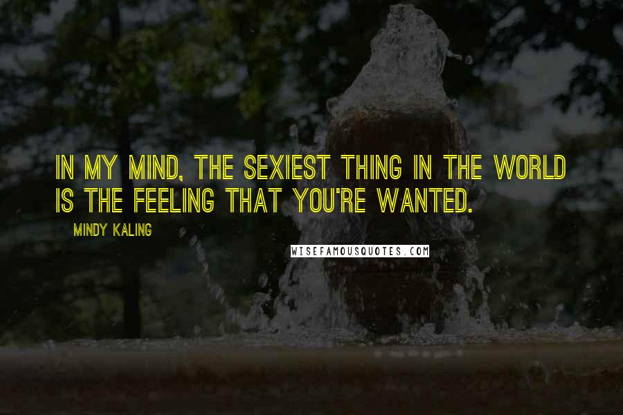 Mindy Kaling Quotes: In my mind, the sexiest thing in the world is the feeling that you're wanted.