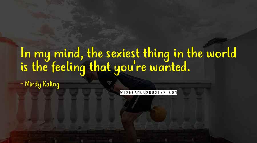 Mindy Kaling Quotes: In my mind, the sexiest thing in the world is the feeling that you're wanted.
