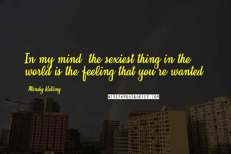 Mindy Kaling Quotes: In my mind, the sexiest thing in the world is the feeling that you're wanted.