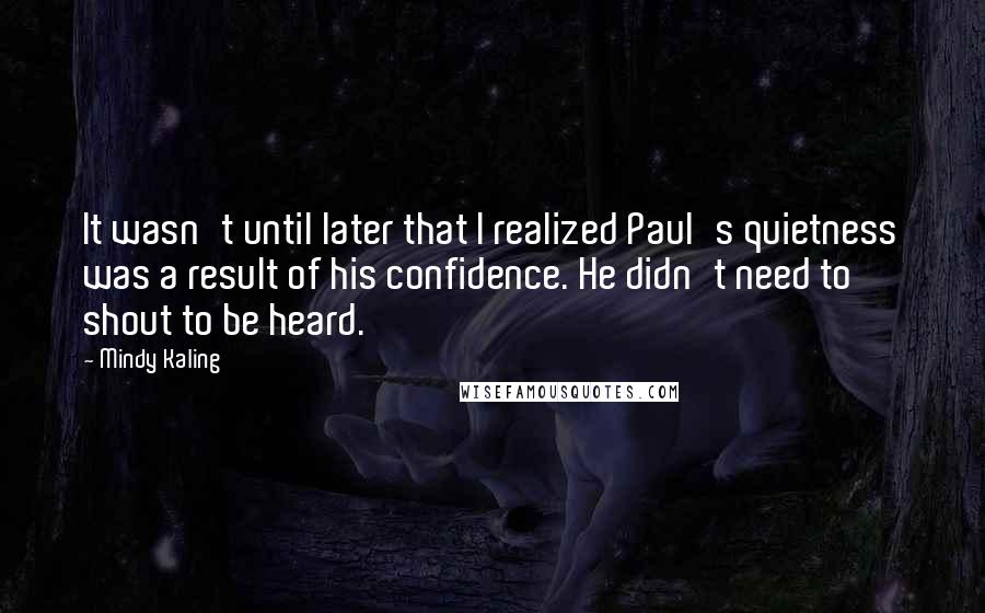 Mindy Kaling Quotes: It wasn't until later that I realized Paul's quietness was a result of his confidence. He didn't need to shout to be heard.