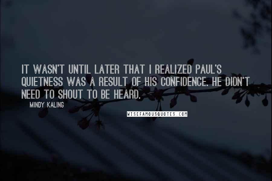 Mindy Kaling Quotes: It wasn't until later that I realized Paul's quietness was a result of his confidence. He didn't need to shout to be heard.