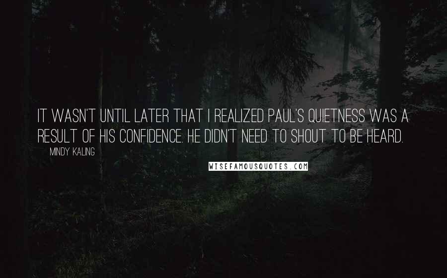 Mindy Kaling Quotes: It wasn't until later that I realized Paul's quietness was a result of his confidence. He didn't need to shout to be heard.