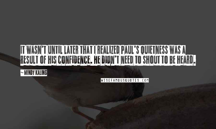 Mindy Kaling Quotes: It wasn't until later that I realized Paul's quietness was a result of his confidence. He didn't need to shout to be heard.