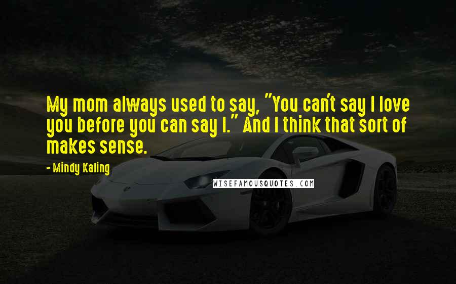 Mindy Kaling Quotes: My mom always used to say, "You can't say I love you before you can say I." And I think that sort of makes sense.