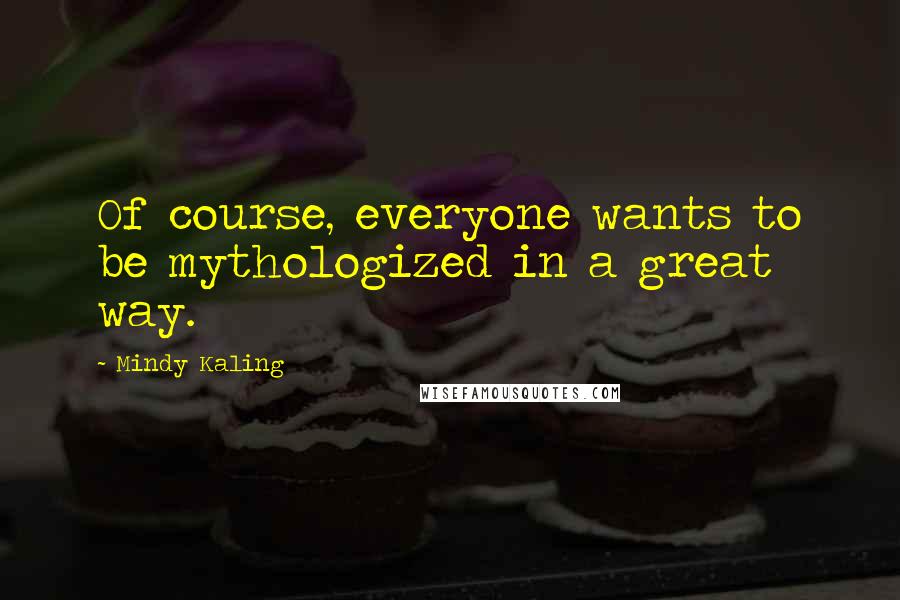 Mindy Kaling Quotes: Of course, everyone wants to be mythologized in a great way.