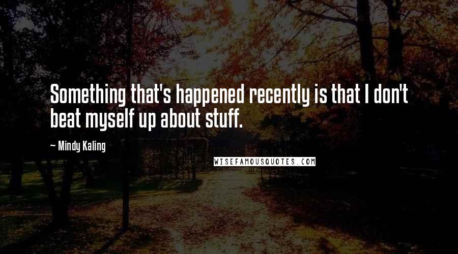 Mindy Kaling Quotes: Something that's happened recently is that I don't beat myself up about stuff.