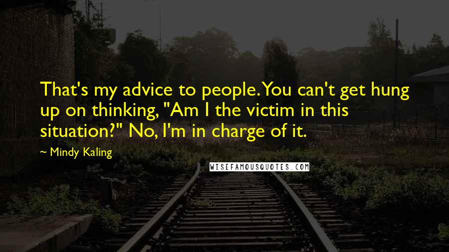 Mindy Kaling Quotes: That's my advice to people. You can't get hung up on thinking, "Am I the victim in this situation?" No, I'm in charge of it.