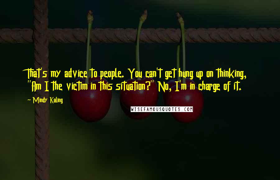 Mindy Kaling Quotes: That's my advice to people. You can't get hung up on thinking, "Am I the victim in this situation?" No, I'm in charge of it.