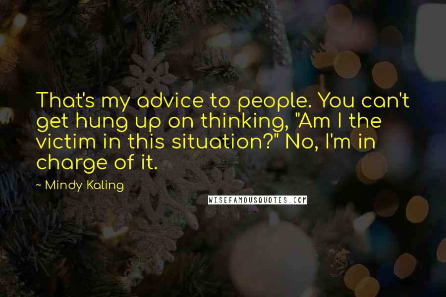 Mindy Kaling Quotes: That's my advice to people. You can't get hung up on thinking, "Am I the victim in this situation?" No, I'm in charge of it.