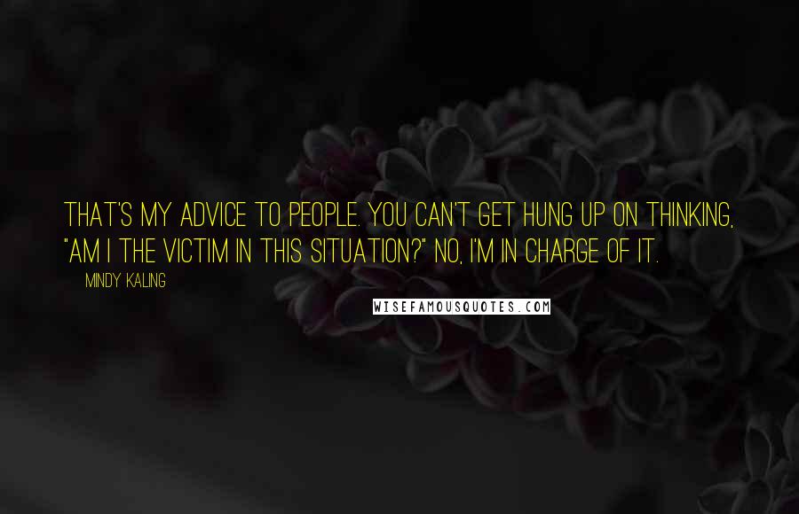 Mindy Kaling Quotes: That's my advice to people. You can't get hung up on thinking, "Am I the victim in this situation?" No, I'm in charge of it.