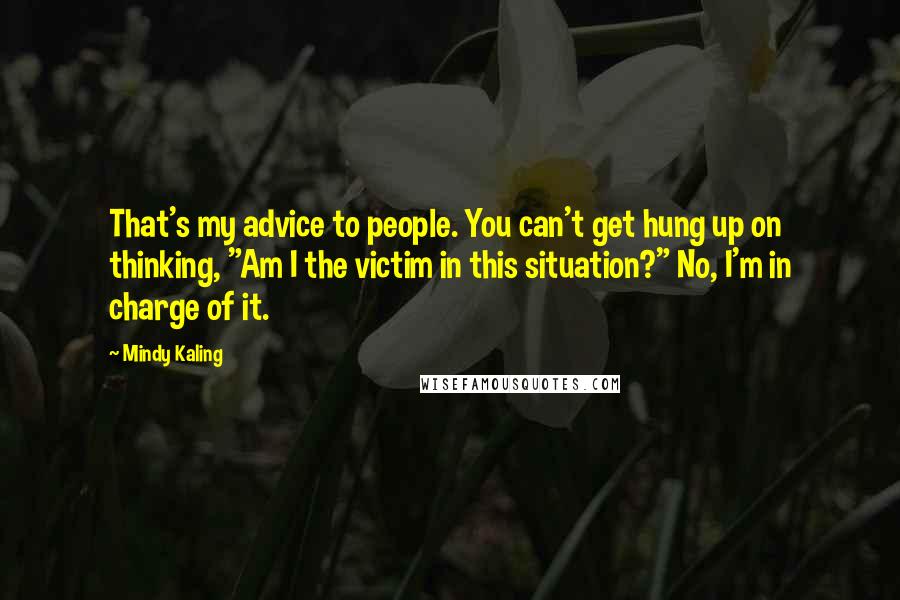 Mindy Kaling Quotes: That's my advice to people. You can't get hung up on thinking, "Am I the victim in this situation?" No, I'm in charge of it.