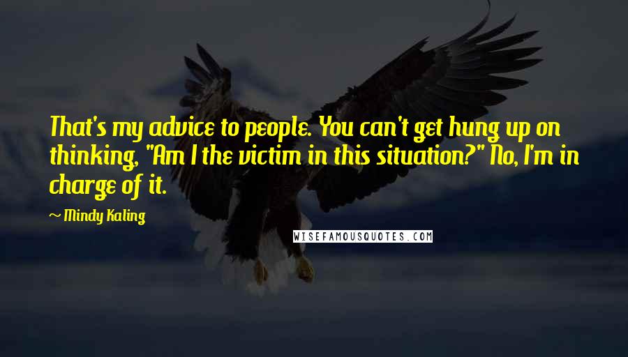 Mindy Kaling Quotes: That's my advice to people. You can't get hung up on thinking, "Am I the victim in this situation?" No, I'm in charge of it.