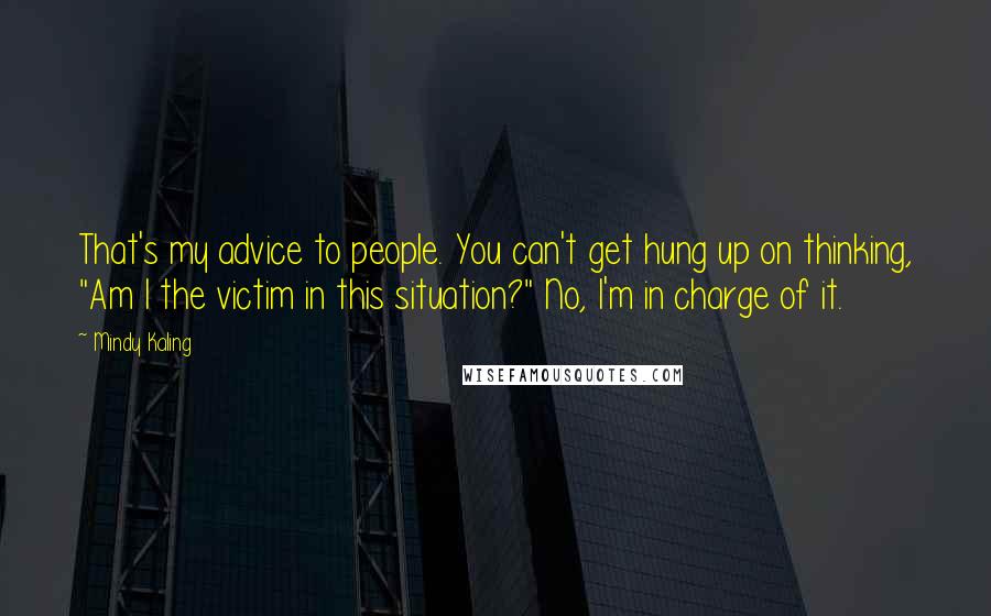 Mindy Kaling Quotes: That's my advice to people. You can't get hung up on thinking, "Am I the victim in this situation?" No, I'm in charge of it.