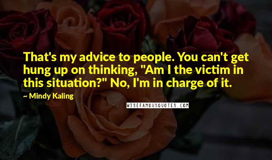 Mindy Kaling Quotes: That's my advice to people. You can't get hung up on thinking, "Am I the victim in this situation?" No, I'm in charge of it.