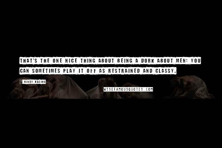 Mindy Kaling Quotes: That's the one nice thing about being a dork about men: you can sometimes play it off as restrained and classy.