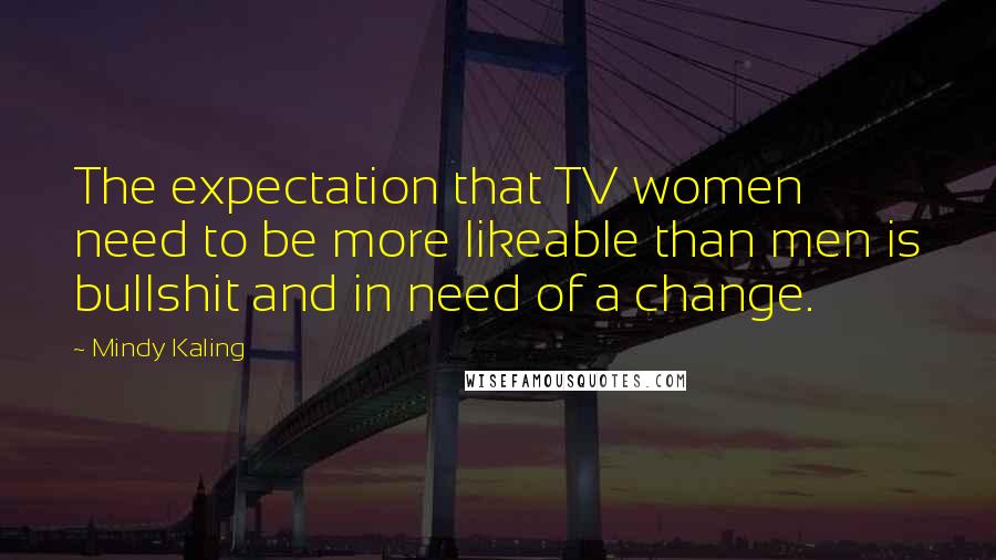 Mindy Kaling Quotes: The expectation that TV women need to be more likeable than men is bullshit and in need of a change.