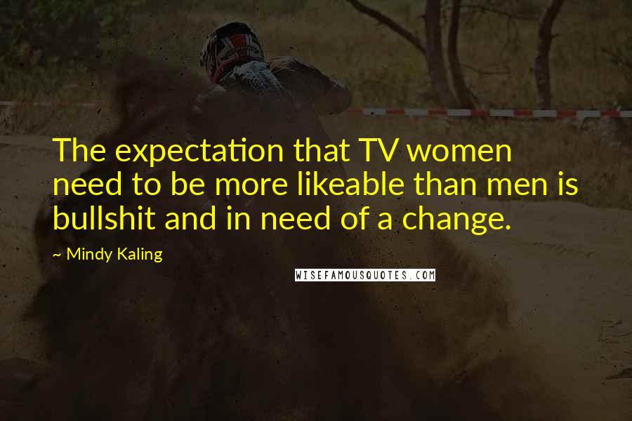 Mindy Kaling Quotes: The expectation that TV women need to be more likeable than men is bullshit and in need of a change.