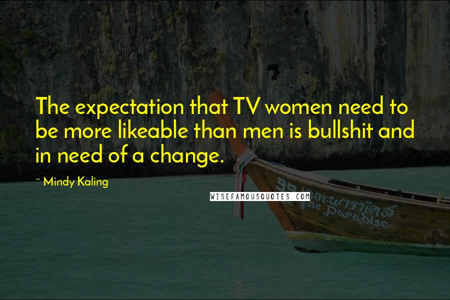 Mindy Kaling Quotes: The expectation that TV women need to be more likeable than men is bullshit and in need of a change.