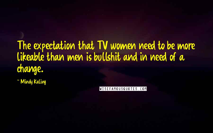 Mindy Kaling Quotes: The expectation that TV women need to be more likeable than men is bullshit and in need of a change.