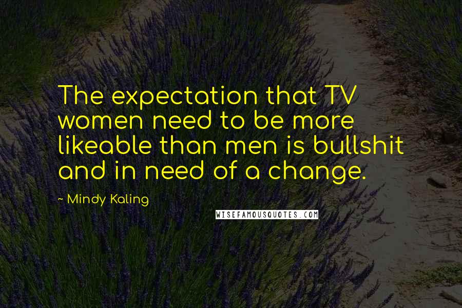 Mindy Kaling Quotes: The expectation that TV women need to be more likeable than men is bullshit and in need of a change.