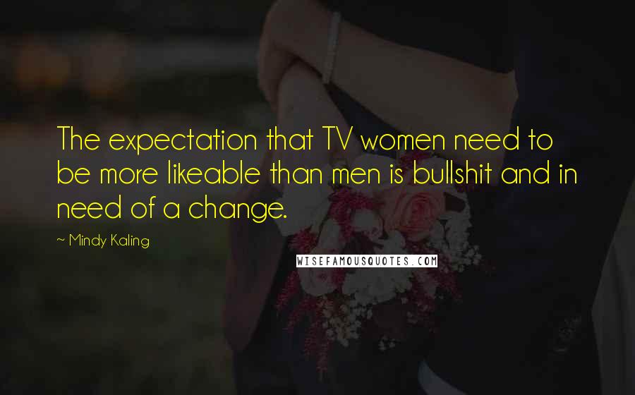 Mindy Kaling Quotes: The expectation that TV women need to be more likeable than men is bullshit and in need of a change.