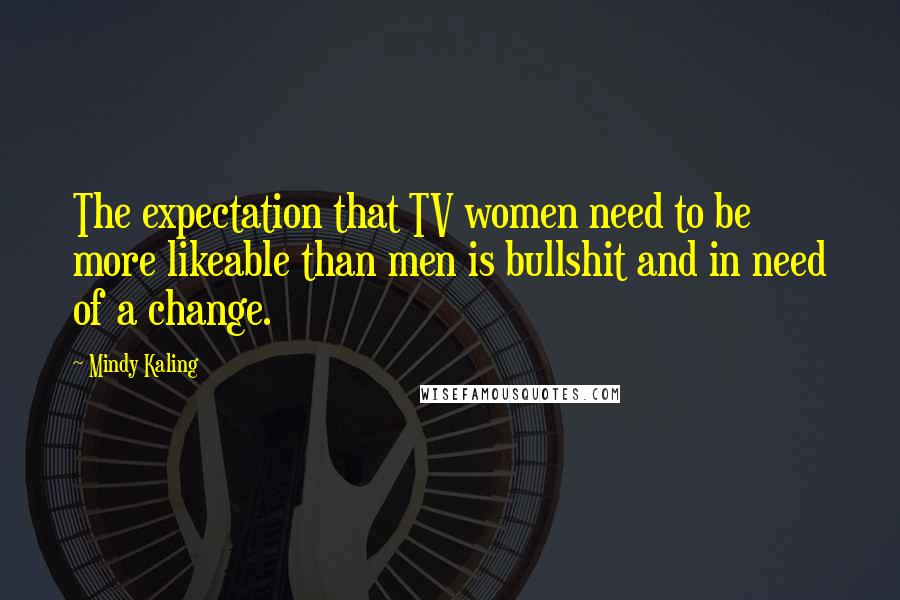 Mindy Kaling Quotes: The expectation that TV women need to be more likeable than men is bullshit and in need of a change.