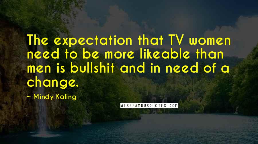 Mindy Kaling Quotes: The expectation that TV women need to be more likeable than men is bullshit and in need of a change.